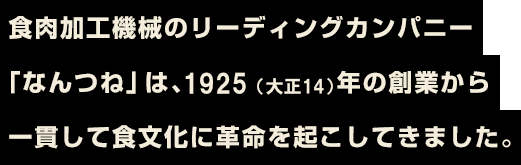 食肉加工機械のリーディングカンパニー「なんつね」は、1929（昭和4）年の創業から一貫して食文化に革命を起こしてきました。