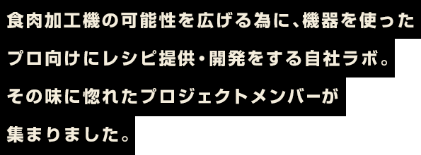 食肉加工機の可能性を広げる為に、機器を使ったプロ向けにレシピ提供・開発をする自社ラボ。その味に惚れたプロジェクトメンバーが集まりました。