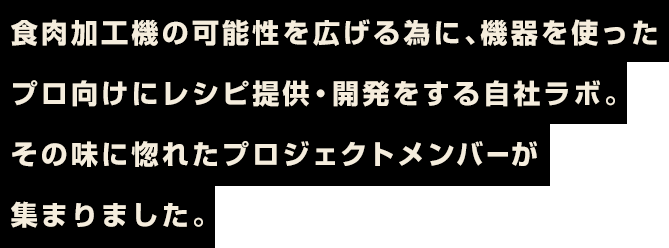食肉加工機の可能性を広げる為に、機器を使ったプロ向けにレシピ提供・開発をする自社ラボ。その味に惚れたプロジェクトメンバーが集まりました。