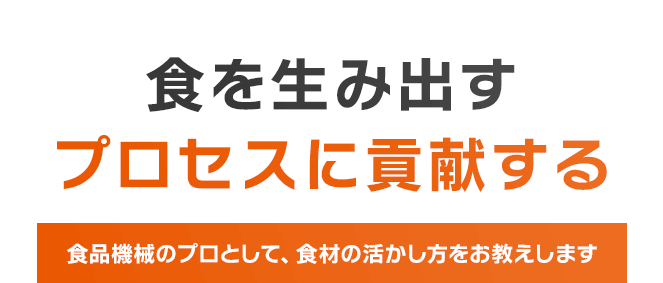 食を生み出すプロセスに貢献する　食品機械のプロとして、食材の活かし方をお教えします